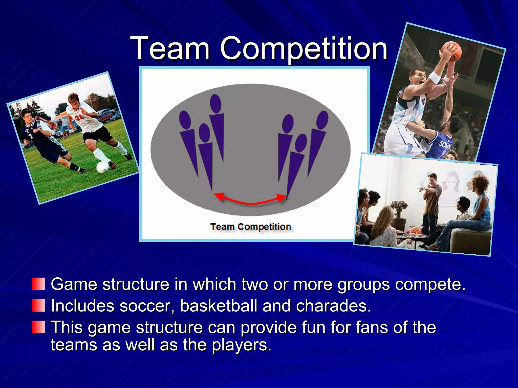 Team Competition Game structure in which two or more groups compete. Includes soccer, basketball and charades. This game structure can provide fun for fans of the teams as well as the players. 