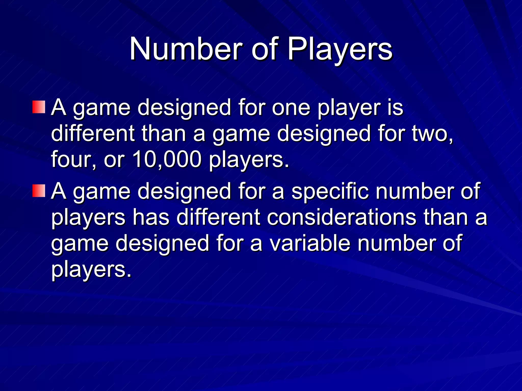 Number of Players A game designed for one player is different than a game designed for two, four, or 10,000 players. A game designed for a specific number of players has different considerations than a game designed for a variable number of players. 