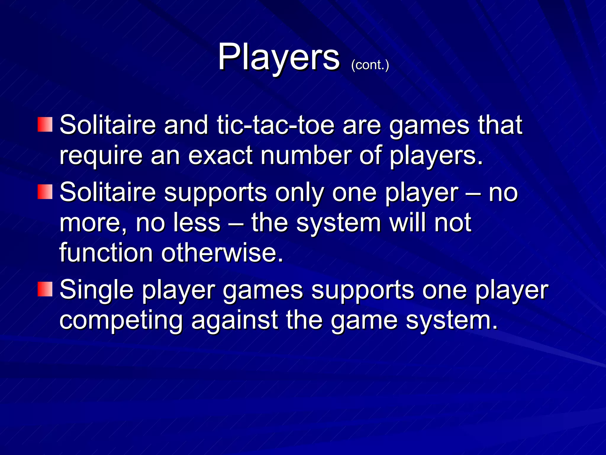 Players  (cont.) Solitaire and tic-tac-toe are games that require an exact number of players. Solitaire supports only one player – no more, no less – the system will not function otherwise. Single player games supports one player competing against the game system. 