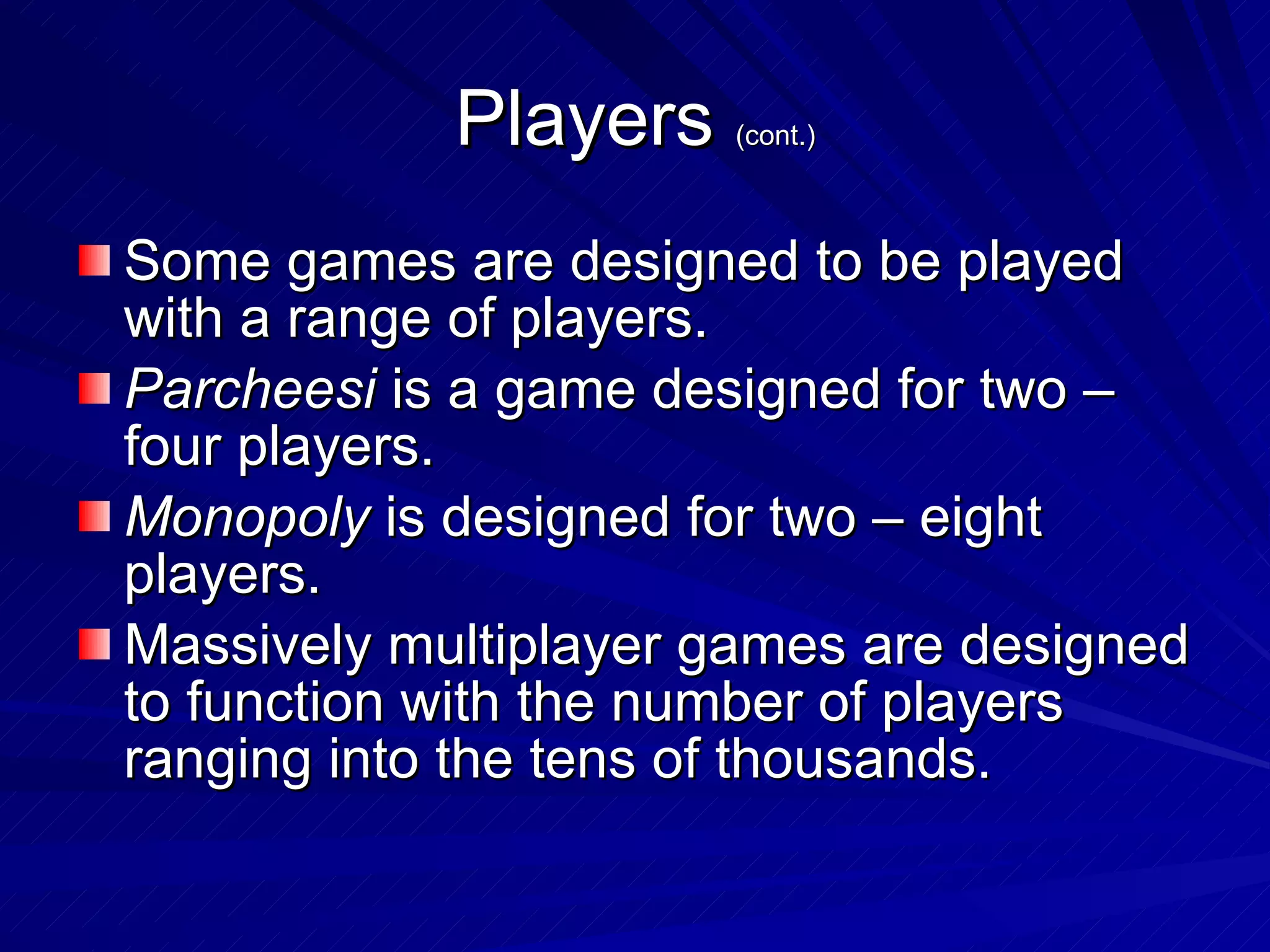 Players  (cont.) Some games are designed to be played with a range of players. Parcheesi  is a game designed for two – four players. Monopoly  is designed for two – eight players. Massively multiplayer games are designed to function with the number of players ranging into the tens of thousands. 