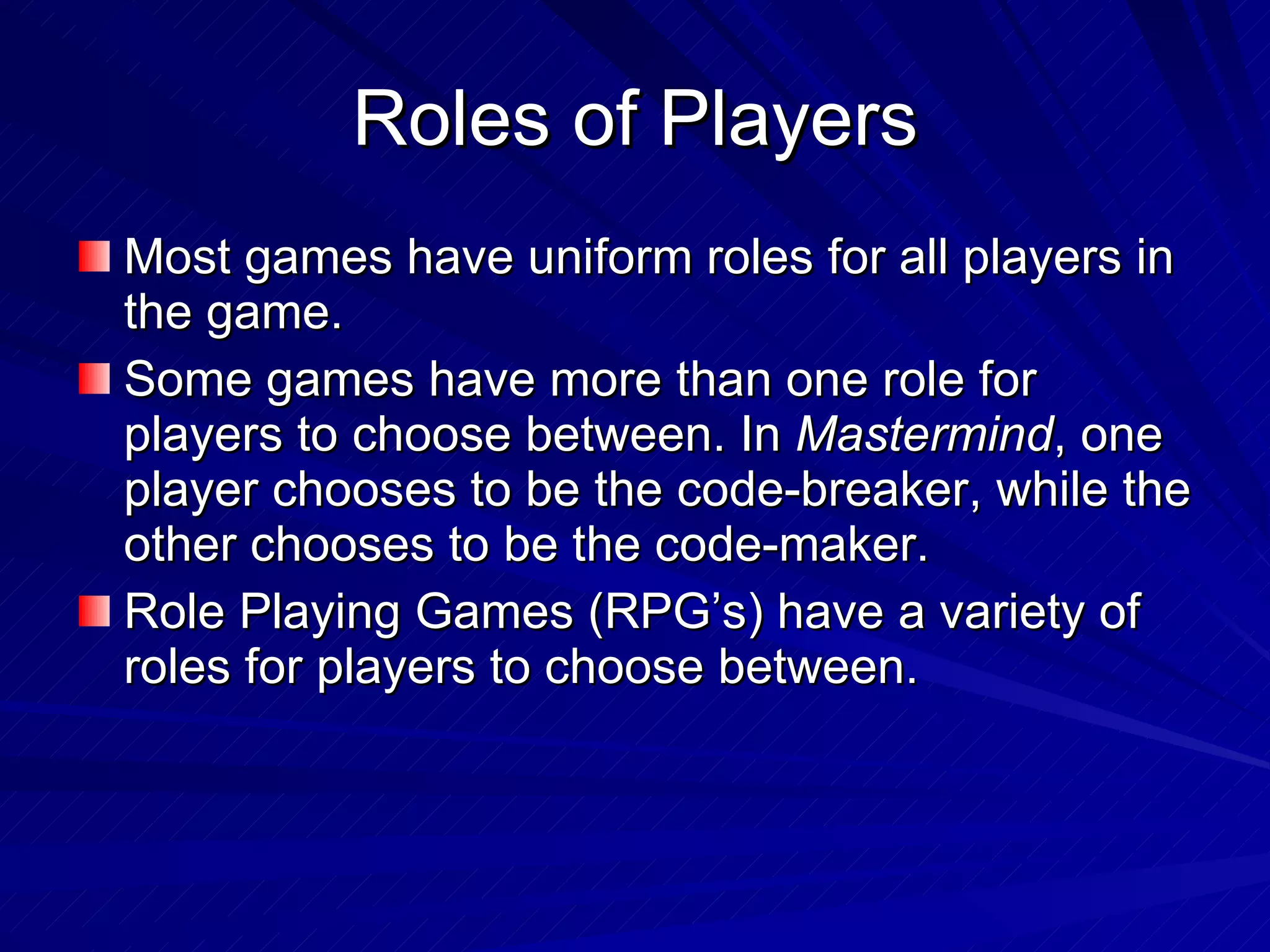 Roles of Players Most games have uniform roles for all players in the game. Some games have more than one role for players to choose between. In  Mastermind , one player chooses to be the code-breaker, while the other chooses to be the code-maker. Role Playing Games (RPG’s) have a variety of roles for players to choose between. 