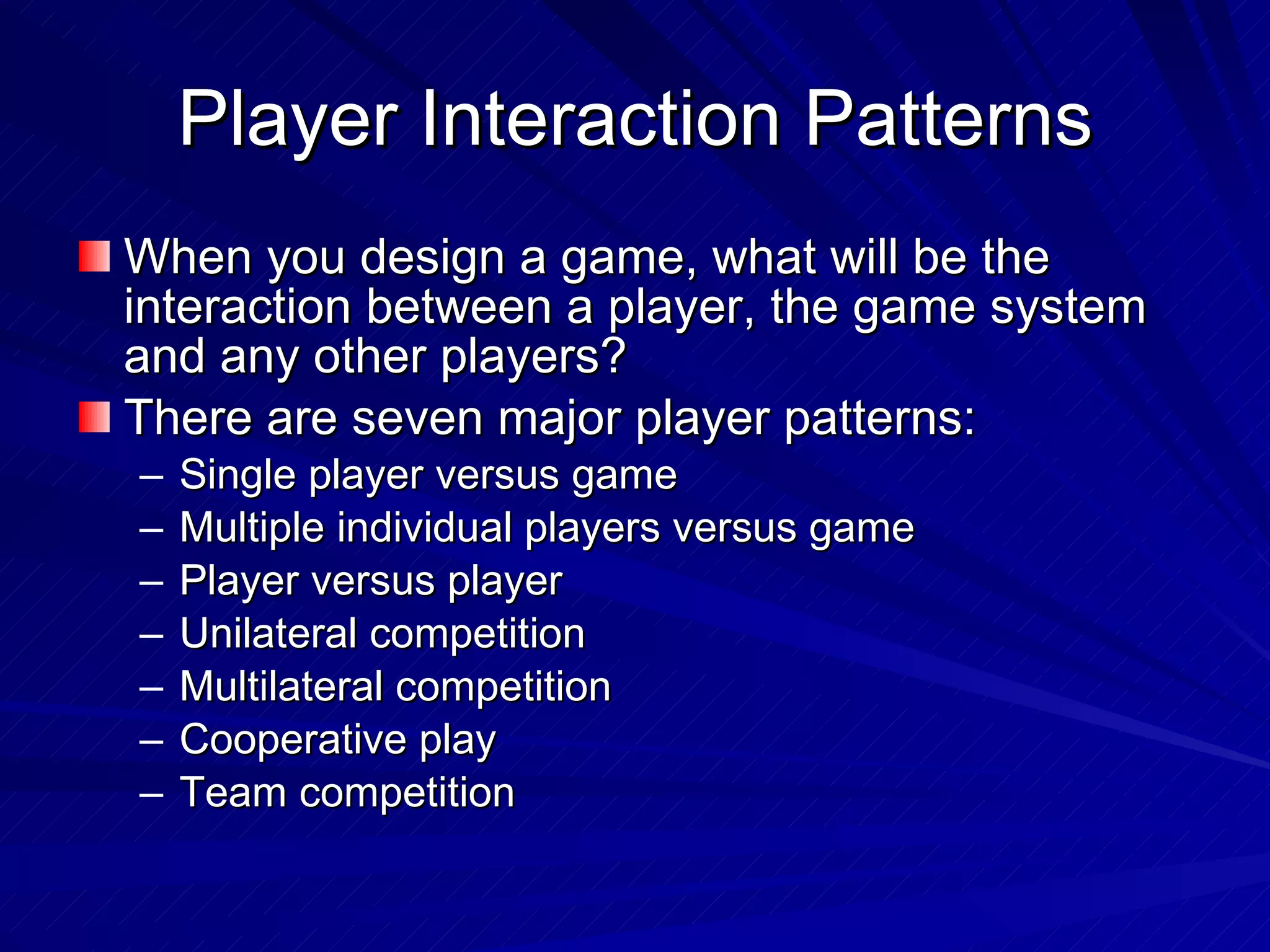 Player Interaction Patterns When you design a game,  what will be the interaction between a player, the game system and any other players? There are seven major player patterns: Single player versus game Multiple individual players versus game Player versus player Unilateral competition Multilateral competition Cooperative play Team competition 