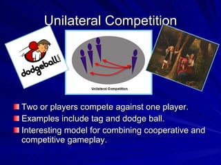 Unilateral Competition Two or players compete against one player. Examples include tag and dodge ball. Interesting model for combining cooperative and competitive gameplay. 