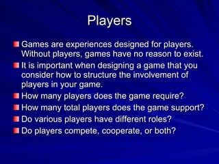 Players Games are experiences designed for players.  Without players, games have no reason to exist. It is important when designing a game that you consider how to structure the involvement of players in your game. How many players does the game require? How many total players does the game support? Do various players have different roles? Do players compete, cooperate, or both? 