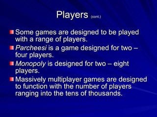 Players  (cont.) Some games are designed to be played with a range of players. Parcheesi  is a game designed for two – four players. Monopoly  is designed for two – eight players. Massively multiplayer games are designed to function with the number of players ranging into the tens of thousands. 