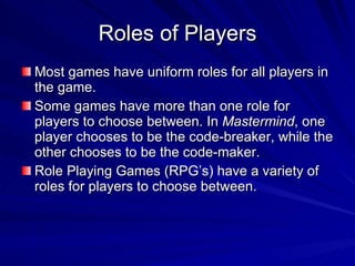 Roles of Players Most games have uniform roles for all players in the game. Some games have more than one role for players to choose between. In  Mastermind , one player chooses to be the code-breaker, while the other chooses to be the code-maker. Role Playing Games (RPG’s) have a variety of roles for players to choose between. 