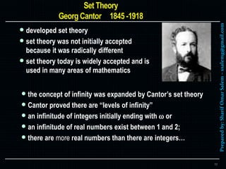 Preparedby:SharifOmarSalem–ssalemg@gmail.com
 developed set theory
 set theory was not initially accepted
because it was radically different
 set theory today is widely accepted and is
used in many areas of mathematics
11
 the concept of infinity was expanded by Cantor’s set theory
 Cantor proved there are “levels of infinity”
 an infinitude of integers initially ending with  or
 an infinitude of real numbers exist between 1 and 2;
 there are more real numbers than there are integers…
 