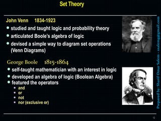 Preparedby:SharifOmarSalem–ssalemg@gmail.com
John Venn 1834-1923
 studied and taught logic and probability theory
 articulated Boole’s algebra of logic
 devised a simple way to diagram set operations
(Venn Diagrams)
12
George Boole 1815-1864
 self-taught mathematician with an interest in logic
 developed an algebra of logic (Boolean Algebra)
 featured the operators
 and
 or
 not
 nor (exclusive or)
 