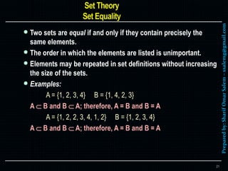 Preparedby:SharifOmarSalem–ssalemg@gmail.com
 Two sets are equal if and only if they contain precisely the
same elements.
 The order in which the elements are listed is unimportant.
 Elements may be repeated in set definitions without increasing
the size of the sets.
 Examples:
A = {1, 2, 3, 4} B = {1, 4, 2, 3}
A  B and B  A; therefore, A = B and B = A
A = {1, 2, 2, 3, 4, 1, 2} B = {1, 2, 3, 4}
A  B and B  A; therefore, A = B and B = A
21
 