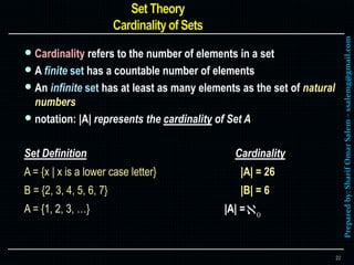 Preparedby:SharifOmarSalem–ssalemg@gmail.com
 Cardinality refers to the number of elements in a set
 A finite set has a countable number of elements
 An infinite set has at least as many elements as the set of natural
numbers
 notation: |A| represents the cardinality of Set A
Set Definition Cardinality
A = {x | x is a lower case letter} |A| = 26
B = {2, 3, 4, 5, 6, 7} |B| = 6
A = {1, 2, 3, …} |A| =
22
 