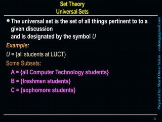 Preparedby:SharifOmarSalem–ssalemg@gmail.com
The universal set is the set of all things pertinent to to a
given discussion
and is designated by the symbol U
Example:
U = {all students at LUCT}
Some Subsets:
A = {all Computer Technology students}
B = {freshmen students}
C = {sophomore students}
23
 