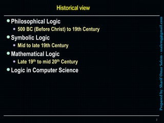 Preparedby:SharifOmarSalem–ssalemg@gmail.com
Philosophical Logic
 500 BC (Before Christ) to 19th Century
Symbolic Logic
 Mid to late 19th Century
Mathematical Logic
 Late 19th to mid 20th Century
Logic in Computer Science
2
 