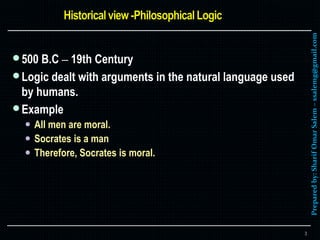Preparedby:SharifOmarSalem–ssalemg@gmail.com
500 B.C – 19th Century
Logic dealt with arguments in the natural language used
by humans.
Example
 All men are moral.
 Socrates is a man
 Therefore, Socrates is moral.
3
 