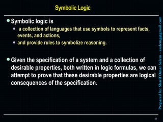 Preparedby:SharifOmarSalem–ssalemg@gmail.com
Symbolic logic is
 a collection of languages that use symbols to represent facts,
events, and actions,
 and provide rules to symbolize reasoning.
Given the specification of a system and a collection of
desirable properties, both written in logic formulas, we can
attempt to prove that these desirable properties are logical
consequences of the specification.
39
 