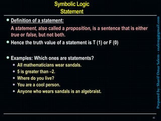 Preparedby:SharifOmarSalem–ssalemg@gmail.com
 Definition of a statement:
A statement, also called a proposition, is a sentence that is either
true or false, but not both.
 Hence the truth value of a statement is T (1) or F (0)
 Examples: Which ones are statements?
 All mathematicians wear sandals.
 5 is greater than –2.
 Where do you live?
 You are a cool person.
 Anyone who wears sandals is an algebraist.
40
 