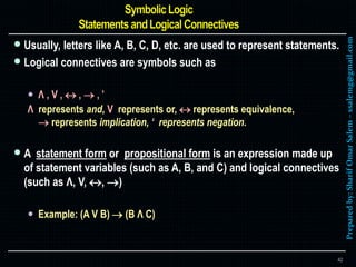 Preparedby:SharifOmarSalem–ssalemg@gmail.com
 Usually, letters like A, B, C, D, etc. are used to represent statements.
 Logical connectives are symbols such as
 Λ , V ,  ,  , ’
Λ represents and, V represents or,  represents equivalence,
 represents implication, ‘ represents negation.
 A statement form or propositional form is an expression made up
of statement variables (such as A, B, and C) and logical connectives
(such as Λ, V, , )
 Example: (A V B)  (B Λ C)
42
 