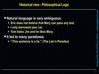 Preparedby:SharifOmarSalem–ssalemg@gmail.com
Natural language is very ambiguous.
 Eric does not believe that Mary can pass any test.
 I only borrowed your car.
 Tom hates Jim and he likes Mary.
It led to many paradoxes.
 “This sentence is a lie.” (The Liar’s Paradox)
4
 