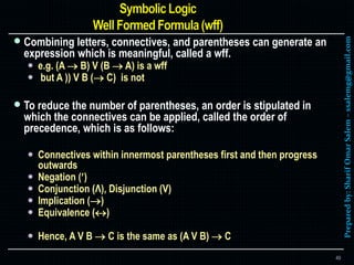 Preparedby:SharifOmarSalem–ssalemg@gmail.com
 Combining letters, connectives, and parentheses can generate an
expression which is meaningful, called a wff.
 e.g. (A  B) V (B  A) is a wff
 but A )) V B ( C) is not
 To reduce the number of parentheses, an order is stipulated in
which the connectives can be applied, called the order of
precedence, which is as follows:
 Connectives within innermost parentheses first and then progress
outwards
 Negation ()
 Conjunction (Λ), Disjunction (V)
 Implication ()
 Equivalence ()
 Hence, A V B  C is the same as (A V B)  C
49
 
