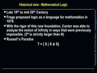 Preparedby:SharifOmarSalem–ssalemg@gmail.com
Late 19th to mid 20th Century
Frege proposed logic as a language for mathematics in
1879.
With the rigor of this new foundation, Cantor was able to
analyze the notion of infinity in ways that were previously
impossible. (2N is strictly larger than N)
Russell’s Paradox
T = { S | S ∉ S}
6
 