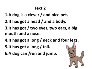 Text 2
1.A dog is a clever / and nice pet.
2.It has got a head / and a body.
3.It has got / two eyes, two ears, a big
mouth and a nose.
4.It has got a long / neck and four legs.
5.It has got a long / tail.
6.A dog can /run and jump.
 