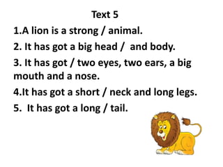 Text 5
1.A lion is a strong / animal.
2. It has got a big head / and body.
3. It has got / two eyes, two ears, a big
mouth and a nose.
4.It has got a short / neck and long legs.
5. It has got a long / tail.
 