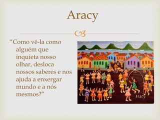 
“Como vê-la como
alguém que
inquieta nosso
olhar, desloca
nossos saberes e nos
ajuda a enxergar
mundo e a nós
mesmos?”
Aracy
 