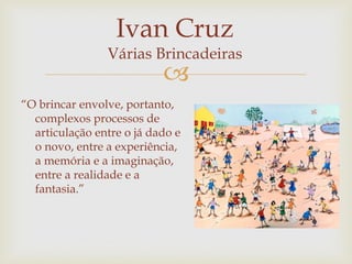 
“O brincar envolve, portanto,
complexos processos de
articulação entre o já dado e
o novo, entre a experiência,
a memória e a imaginação,
entre a realidade e a
fantasia.”
Ivan Cruz
Várias Brincadeiras
 