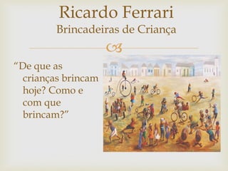 
“De que as
crianças brincam
hoje? Como e
com que
brincam?”
Ricardo Ferrari
Brincadeiras de Criança
 