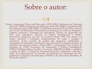 
Possui Licenciatura Plena em Física pela UFES (1981), Mestrado em Educação
pela UFF (1989), Doutorado em Educação pela USP (2000) e Pós-Doutorado
em Educação pela UERJ (2008). É professor associado III da UFES, atuando
nos Cursos de Mestrado e Doutorado em Educação na Linha de Pesquisa e
Cultura, currículo e formação de educadores. Iniciou no magistério em
1977 com experiência docente no Ensino Fundamental e Médio.
Desenvolve pesquisas na área de currículo desde 1999 com ênfase nos
temas: currículo e cotidiano, conhecimentos em redes e imagens e
narrativas. Como recortes de análise das pesquisas, publicações e
orientações de mestrado e doutorado tem priorizado os espaços-tempos do
cotidiano da educação básica. Desde 2003, é pesquisador dos Grupos de
Pesquisa do CNPq ;Formação de Professores e Práticas Pedagógicas;
(PPGE/UFES);Cotidiano Escolar e Currículo; (PROPEd/UERJ) e coordena,
a partir de 2007, o Grupo de Pesquisa;Currículos, cotidianos, culturas e
redes de conhecimentos;. É membro da Diretoria da Associação de Pós-
graduação e Pesquisa em Educação (ANPEd) e da Associação Brasileira de
Currículo (ABdC).
Sobre o autor:
 