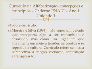 
Sobre currículo:
Moreira e Silva (1994), não como um veículo
que transporta algo a ser transmitido e
absorvido, mas como um lugar em que
ativamente em meio a tensões, se produz e se
reproduz a cultura. Currículo refere-se, nessa
perspectiva, a criação, recriação, contestação
e transgressão.
Currículo na Alfabetização- concepções e
princípios – Caderno PNAIC – Ano 1
Unidade 1
 