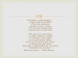 
“Cantador canta tristeza,
canta alegria também.
É de sua natureza
cantar o mal e o bem.
Pois ele tem dentro dele
o canto que o canto tem...
Por isso, se o mar secar,
se cobra comprar sapato,
se cachorro virar gato,
se o mudo puder falar,
Se a chuva chover pra cima,
se barata for grã-fina,
Quando o embaixador for em cima,
Cantador vai se calar..”
Baile no sereno – Ruth Rocha
 