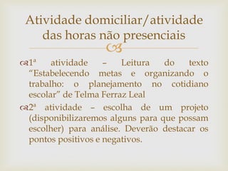 
1ª atividade – Leitura do texto
“Estabelecendo metas e organizando o
trabalho: o planejamento no cotidiano
escolar” de Telma Ferraz Leal
2ª atividade – escolha de um projeto
(disponibilizaremos alguns para que possam
escolher) para análise. Deverão destacar os
pontos positivos e negativos.
Atividade domiciliar/atividade
das horas não presenciais
 
