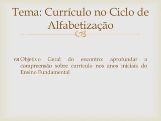 
 Objetivo Geral do encontro: aprofundar a
compreensão sobre currículo nos anos iniciais do
Ensino Fundamental
Tema: Currículo no Ciclo de
Alfabetização
 