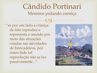 
“se por um lado a criança
de fato reproduz e
representa o mundo por
meio das situações
criadas nas atividades
de brincadeiras, por
outro lado tal
reprodução não se faz
passivamente...”
Cândido Portinari
Meninos pulando carniça
 