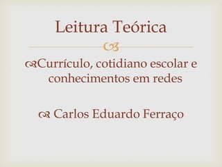 
Currículo, cotidiano escolar e
conhecimentos em redes
 Carlos Eduardo Ferraço
Leitura Teórica
 