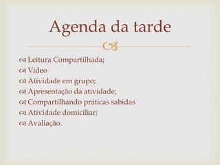 
 Leitura Compartilhada;
 Vídeo
 Atividade em grupo;
 Apresentação da atividade;
 Compartilhando práticas sabidas
 Atividade domiciliar;
 Avaliação.
Agenda da tarde
 