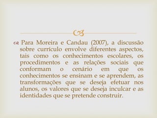 
 Para Moreira e Candau (2007), a discussão
sobre currículo envolve diferentes aspectos,
tais como os conhecimentos escolares, os
procedimentos e as relações sociais que
conformam o cenário em que os
conhecimentos se ensinam e se aprendem, as
transformações que se deseja efetuar nos
alunos, os valores que se deseja inculcar e as
identidades que se pretende construir.
 