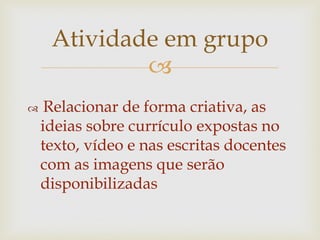 
 Relacionar de forma criativa, as
ideias sobre currículo expostas no
texto, vídeo e nas escritas docentes
com as imagens que serão
disponibilizadas
Atividade em grupo
 