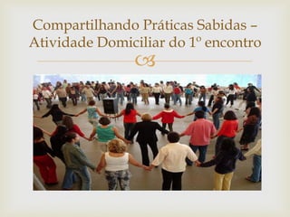 
Compartilhando Práticas Sabidas –
Atividade Domiciliar do 1º encontro
 