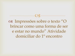
 Impressões sobre o texto “O
brincar como uma forma de ser
e estar no mundo” Atividade
domiciliar do 1º encontro
 