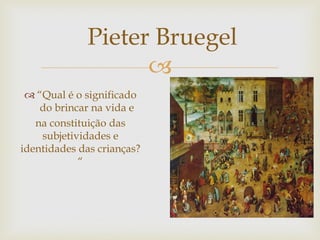 
 “Qual é o significado
do brincar na vida e
na constituição das
subjetividades e
identidades das crianças?
“
Pieter Bruegel
 