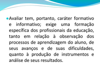 ●Avaliar tem, portanto, caráter formativo
e informativo; exige uma formação
específica dos profissionais da educação,
tanto em relação à observação dos
processos de aprendizagem do aluno, de
seus avanços e de suas dificuldades,
quanto à produção de instrumentos e
análise de seus resultados.
 