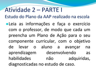 Atividade 2 – PARTE I
Estudo do Plano da AAP realizado na escola
●Leia as informações e faça o exercício
com o professor, de modo que cada um
preencha um Plano de Ação para o seu
componente curricular, com o objetivo
de levar o aluno a avançar na
aprendizagem desenvolvendo as
habilidades não adquiridas,
diagnosticadas no estudo de caso.
 