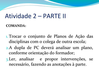 Atividade 2 – PARTE II
COMANDA:
1.Trocar o conjunto de Planos de Ação das
disciplinas com o colega de outra escola;
2.A dupla de PC deverá analisar um plano,
conforme orientação do formador;
3.Ler, analisar e propor intervenções, se
necessário, fazendo as anotações à parte.
 