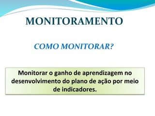 MONITORAMENTO
Monitorar o ganho de aprendizagem no
desenvolvimento do plano de ação por meio
de indicadores.
COMO MONITORAR?
 