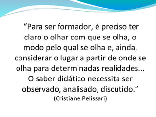“Para ser formador, é preciso ter
claro o olhar com que se olha, o
modo pelo qual se olha e, ainda,
considerar o lugar a partir de onde se
olha para determinadas realidades...
O saber didático necessita ser
observado, analisado, discutido.”
(Cristiane Pelissari)
 