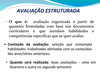 • O que é: avaliação organizada a partir de
questões formuladas com base nos documentos
curriculares e que atendam habilidades e
competências específicas que se quer avaliar.
AVALIAÇÃO ESTRUTURADA
• Quando será realizada: duas avaliações - uma em
fevereiro e outra no segundo semestre.
• Conteúdo da avaliação: seleção que contempla
habilidades trabalhadas alinhadas com os conteúdos
dos anos/séries anteriores.
 