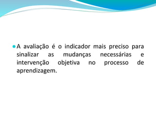 ●A avaliação é o indicador mais preciso para
sinalizar as mudanças necessárias e
intervenção objetiva no processo de
aprendizagem.
 