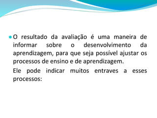 ●O resultado da avaliação é uma maneira de
informar sobre o desenvolvimento da
aprendizagem, para que seja possível ajustar os
processos de ensino e de aprendizagem.
Ele pode indicar muitos entraves a esses
processos:
 