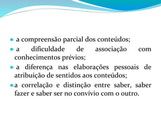 ● a compreensão parcial dos conteúdos;
● a dificuldade de associação com
conhecimentos prévios;
● a diferença nas elaborações pessoais de
atribuição de sentidos aos conteúdos;
●a correlação e distinção entre saber, saber
fazer e saber ser no convívio com o outro.
 